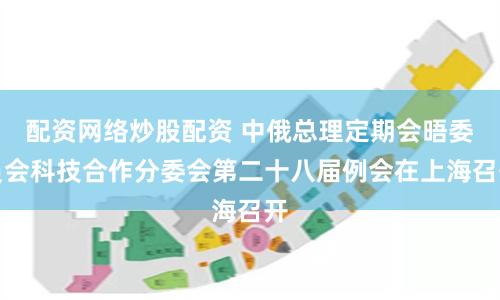 配资网络炒股配资 中俄总理定期会晤委员会科技合作分委会第二十八届例会在上海召开