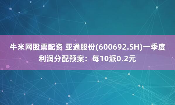 牛米网股票配资 亚通股份(600692.SH)一季度利润分配预案：每10派0.2元