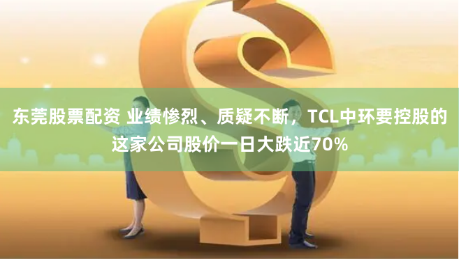 东莞股票配资 业绩惨烈、质疑不断，TCL中环要控股的这家公司股价一日大跌近70%