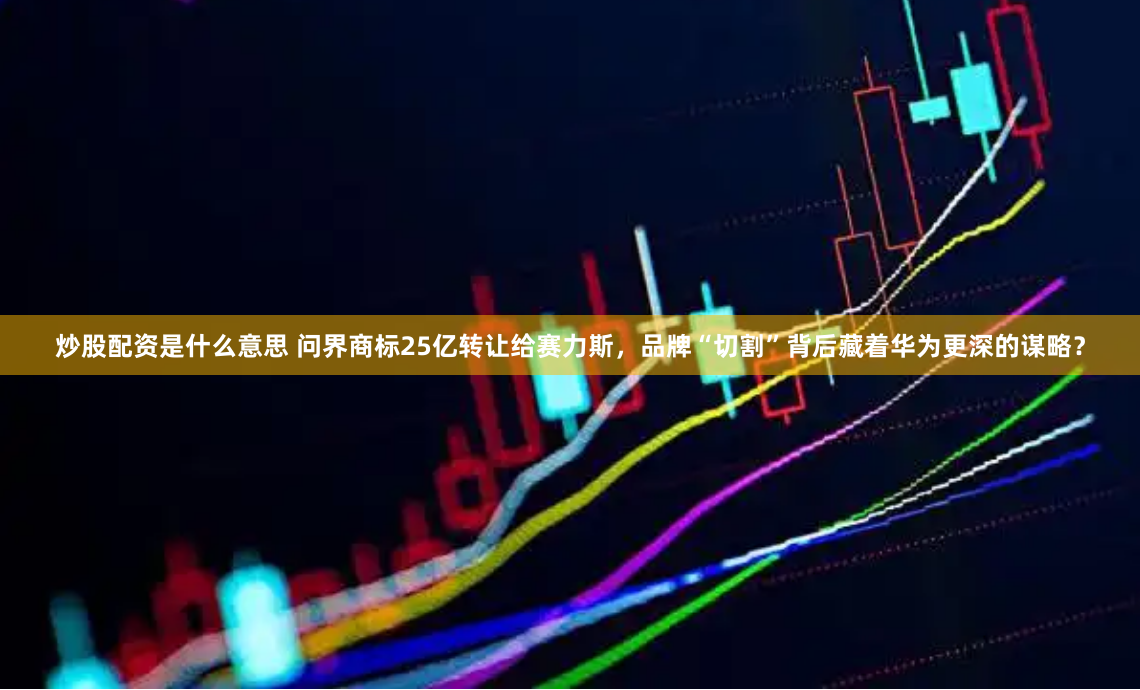 炒股配资是什么意思 问界商标25亿转让给赛力斯,品牌“切割”背后藏着华为更深的谋略?