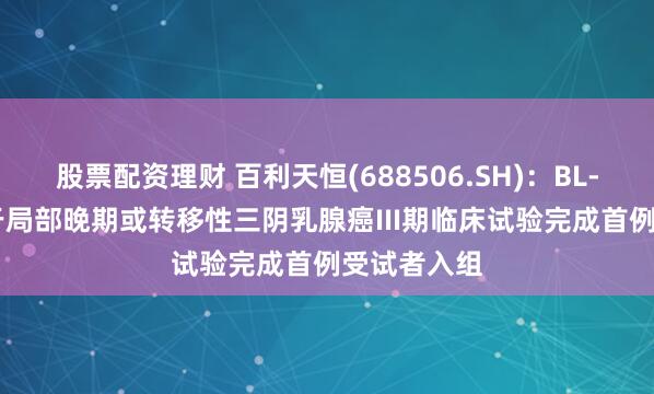 股票配资理财 百利天恒(688506.SH)：BL-B01D1用于局部晚期或转移性三阴乳腺癌III期临床试验完成首例受试者入组