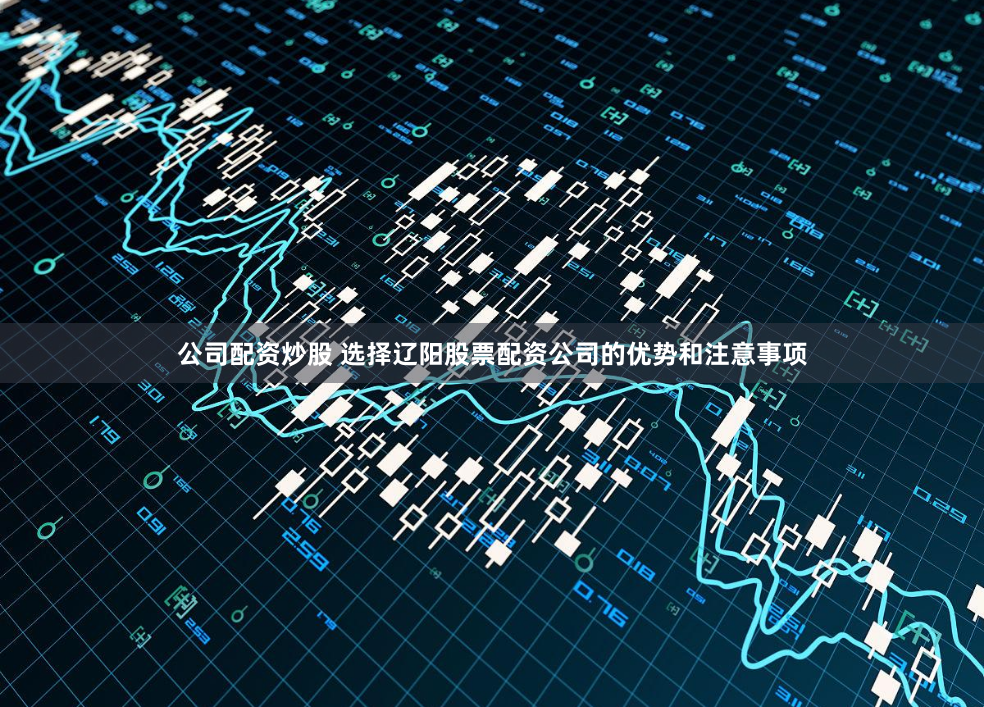 公司配资炒股 选择辽阳股票配资公司的优势和注意事项